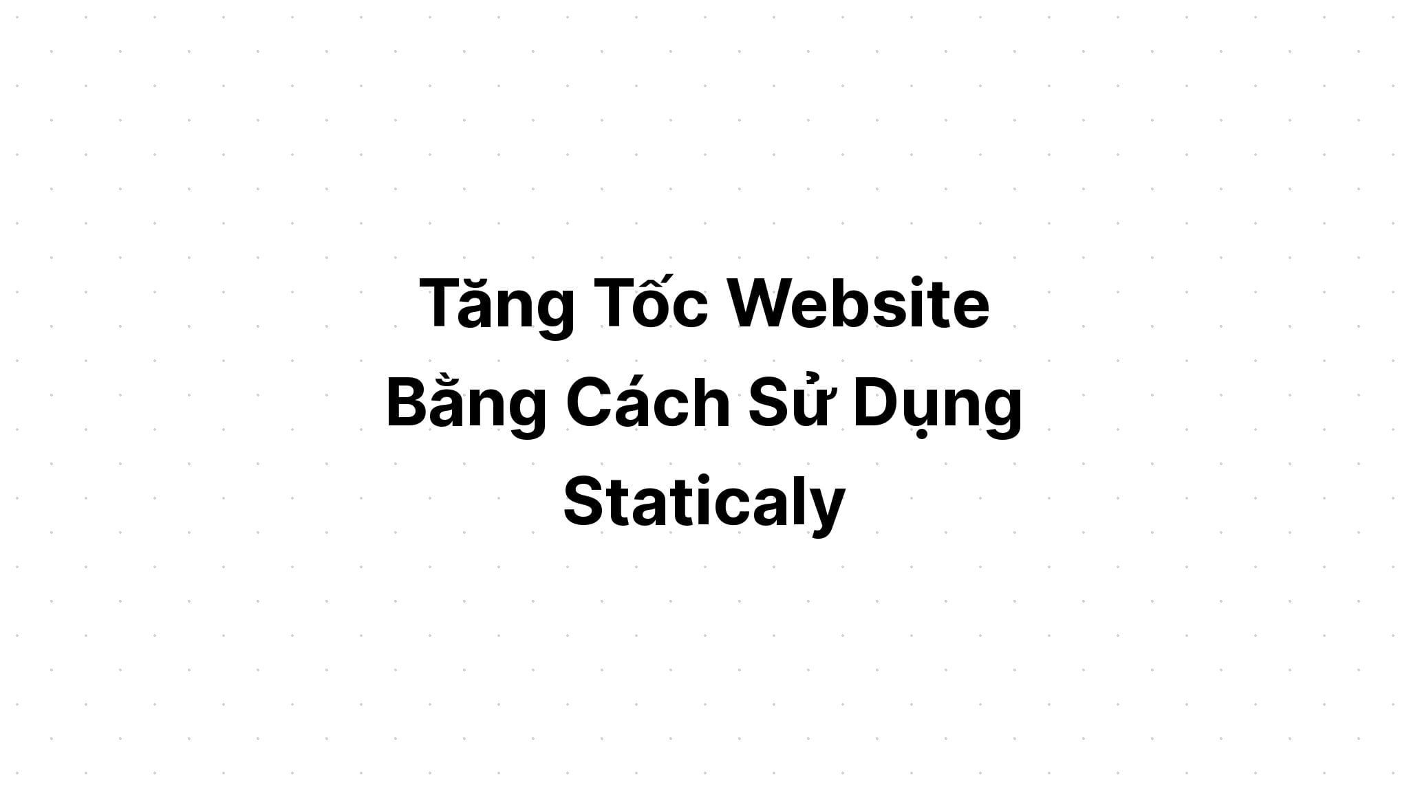 Tăng Tốc Website Bằng Cách Sử Dụng Staticaly